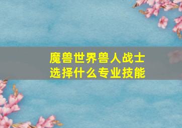 魔兽世界兽人战士选择什么专业技能