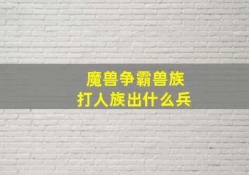 魔兽争霸兽族打人族出什么兵