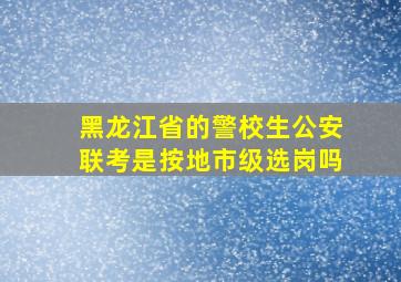 黑龙江省的警校生公安联考是按地市级选岗吗