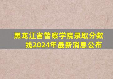 黑龙江省警察学院录取分数线2024年最新消息公布