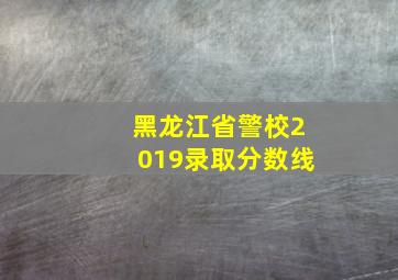 黑龙江省警校2019录取分数线