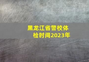 黑龙江省警校体检时间2023年