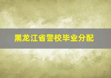 黑龙江省警校毕业分配