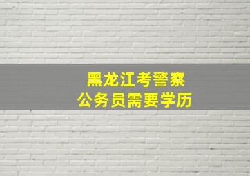 黑龙江考警察公务员需要学历