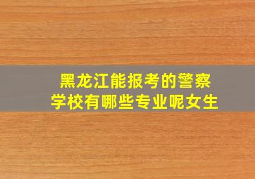 黑龙江能报考的警察学校有哪些专业呢女生