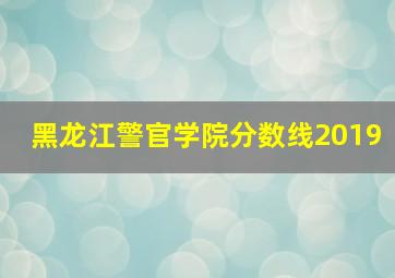 黑龙江警官学院分数线2019