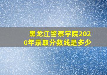 黑龙江警察学院2020年录取分数线是多少