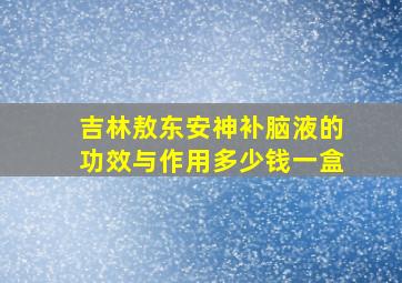 吉林敖东安神补脑液的功效与作用多少钱一盒