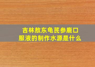 吉林敖东龟芪参鹿口服液的制作水源是什么