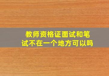 教师资格证面试和笔试不在一个地方可以吗