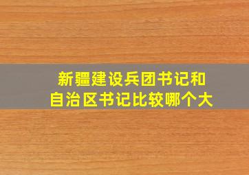 新疆建设兵团书记和自治区书记比较哪个大