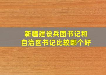 新疆建设兵团书记和自治区书记比较哪个好