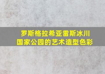 罗斯格拉希亚雷斯冰川国家公园的艺术造型色彩