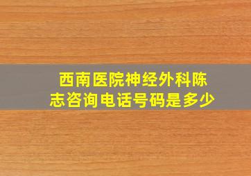 西南医院神经外科陈志咨询电话号码是多少