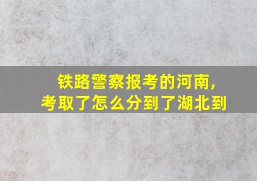 铁路警察报考的河南,考取了怎么分到了湖北到